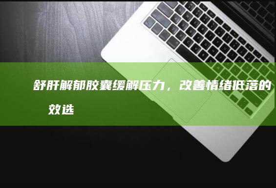 舒肝解郁胶囊：缓解压力，改善情绪低落的有效选择